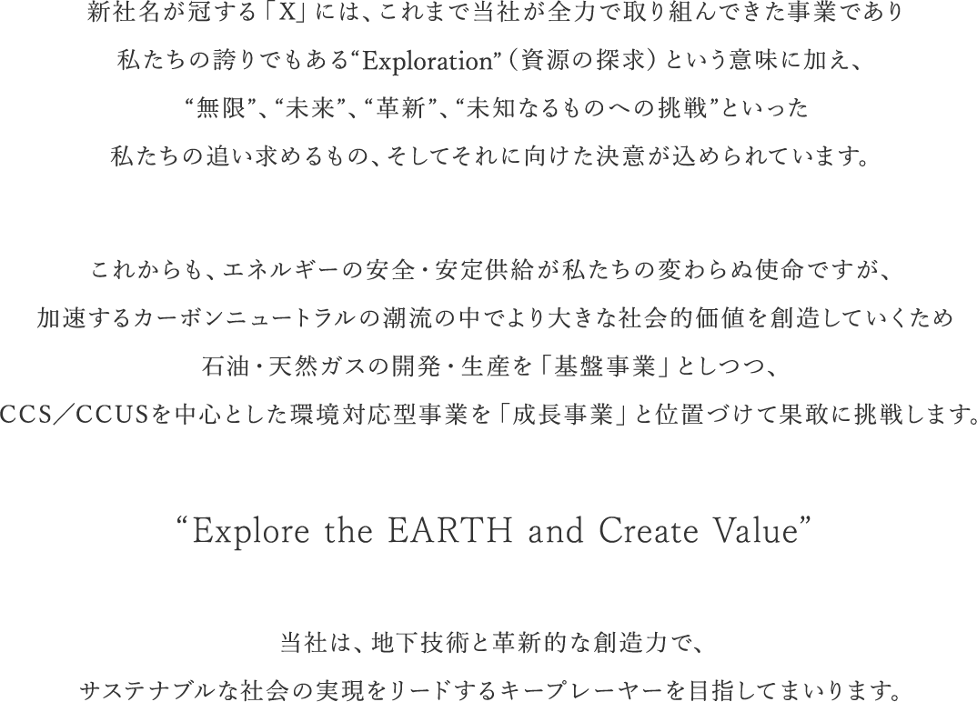 新社名が冠する「X」には、これまで当社が全力で取り組んできた事業であり私たちの誇りでもある“Exploration”（資源の探求）という意味に加え、“無限”、“未来”、“革新”、“未知なるものへの挑戦”といった私たちの追い求めるもの、そしてそれに向けた決意が込められています。 これからも、エネルギーの安全・安定供給が私たちの変わらぬ使命ですが、加速するカーボンニュートラルの潮流の中でより大きな社会的価値を創造していくため石油・天然ガスの開発・生産を「基盤事業」としつつ、CCS／CCUSを中心とした環境対応型事業を「成長事業」と位置づけて果敢に挑戦します。 “Explore the EARTH and Create Value” 当社は、地下技術と革新的な創造力で、サステナブルな社会の実現をリードするキープレーヤーを目指してまいります。